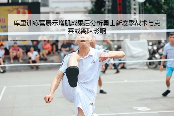 库里训练营展示增肌成果后分析勇士新赛季战术与克莱或离队影响