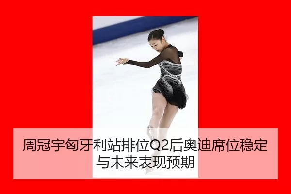 周冠宇匈牙利站排位Q2后奥迪席位稳定与未来表现预期